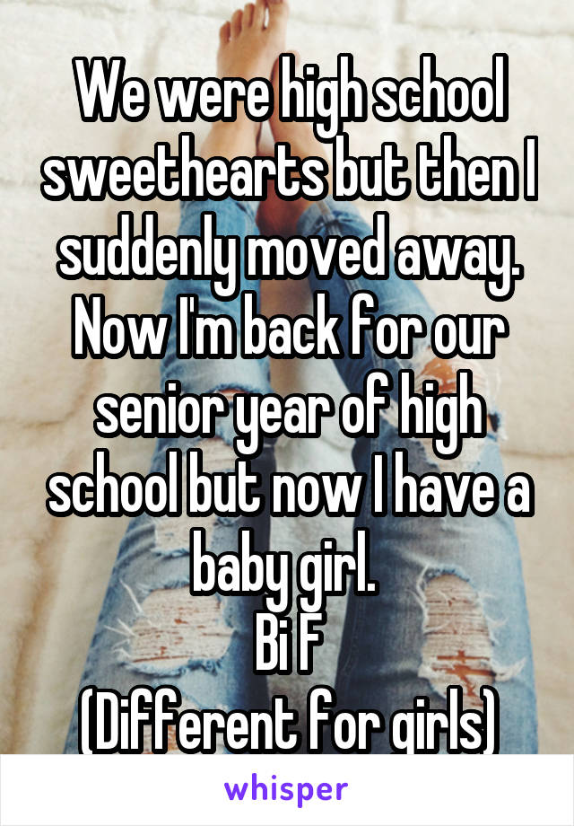 We were high school sweethearts but then I suddenly moved away. Now I'm back for our senior year of high school but now I have a baby girl. 
Bi F
(Different for girls)