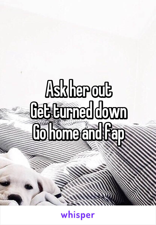 Ask her out
Get turned down
Go home and fap