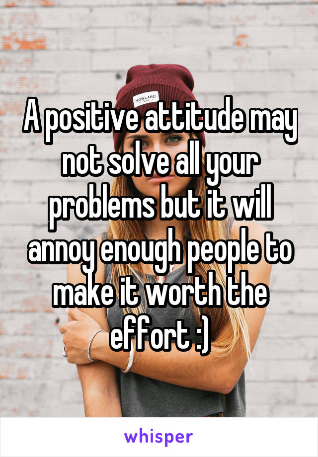 A positive attitude may not solve all your problems but it will annoy enough people to make it worth the effort :)