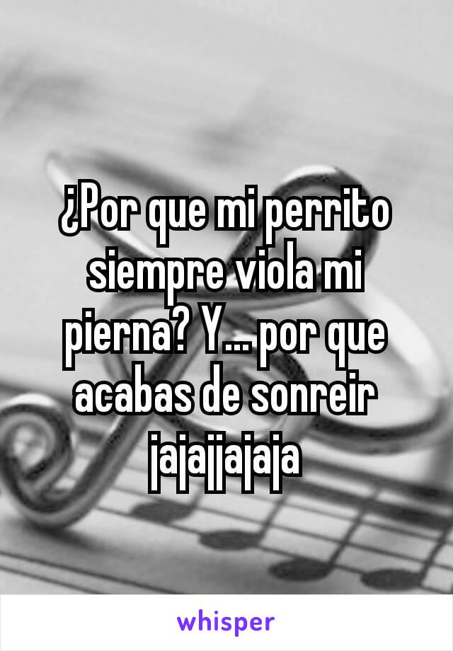 ¿Por que mi perrito siempre viola mi pierna? Y... por que acabas de sonreir jajajjajaja