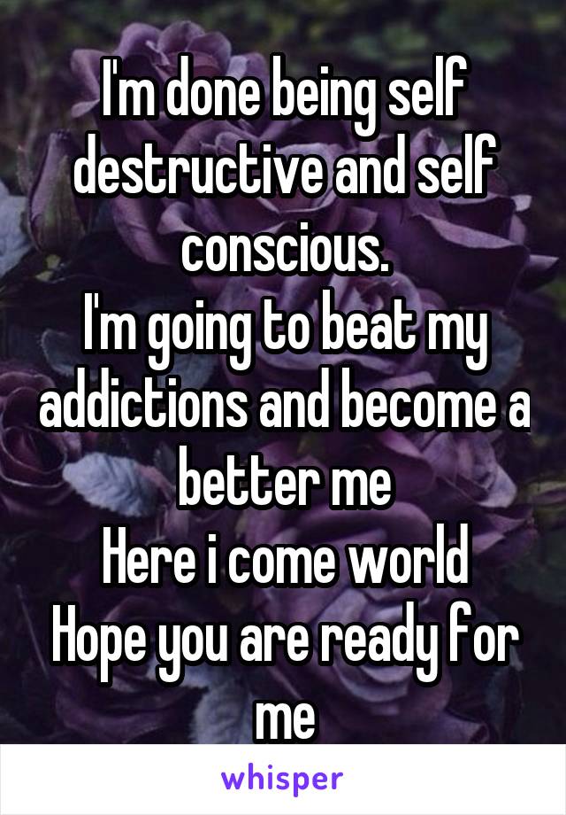 I'm done being self destructive and self conscious.
I'm going to beat my addictions and become a better me
Here i come world
Hope you are ready for me