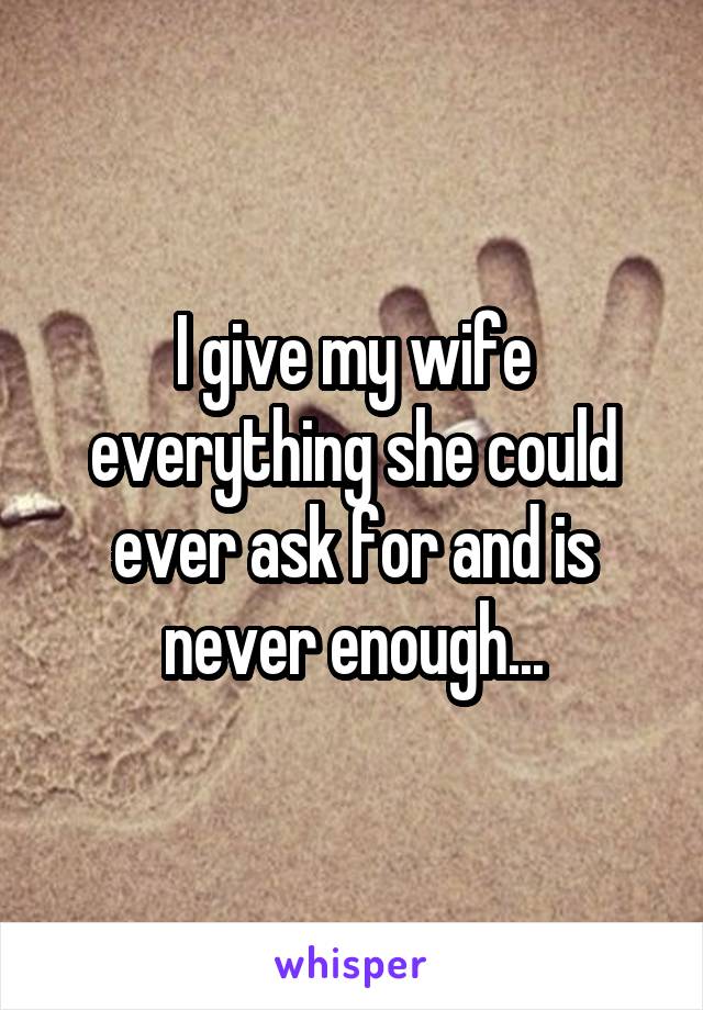 I give my wife everything she could ever ask for and is never enough...