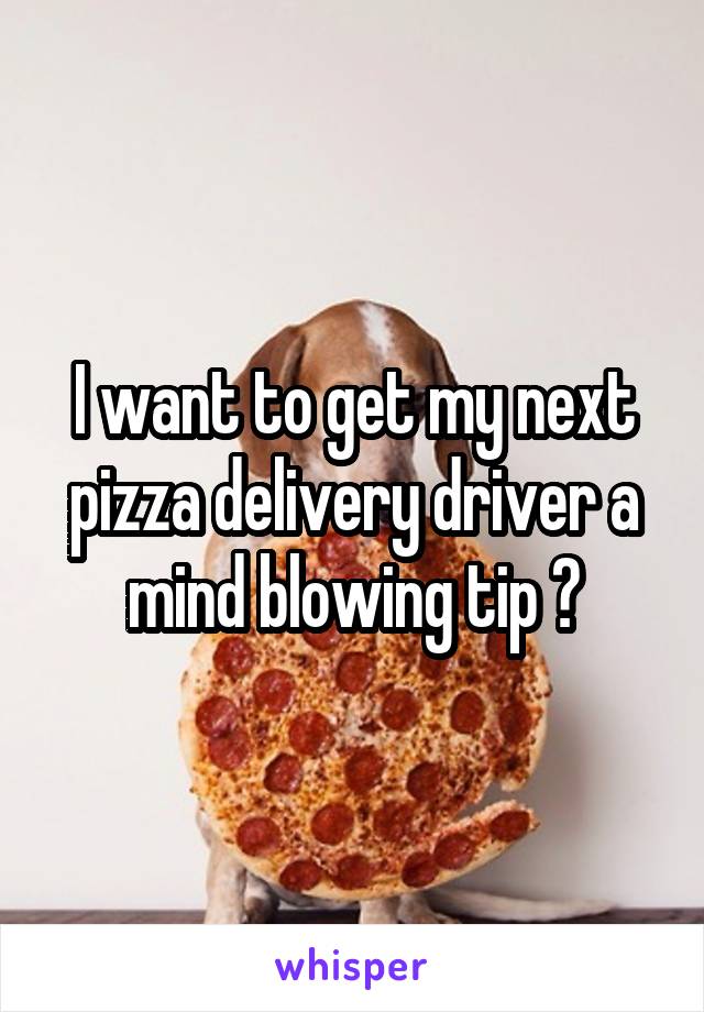 I want to get my next pizza delivery driver a mind blowing tip 😜