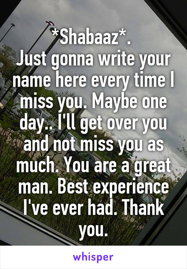 *Shabaaz*. 
Just gonna write your name here every time I miss you. Maybe one day.. I'll get over you and not miss you as much. You are a great man. Best experience I've ever had. Thank you.