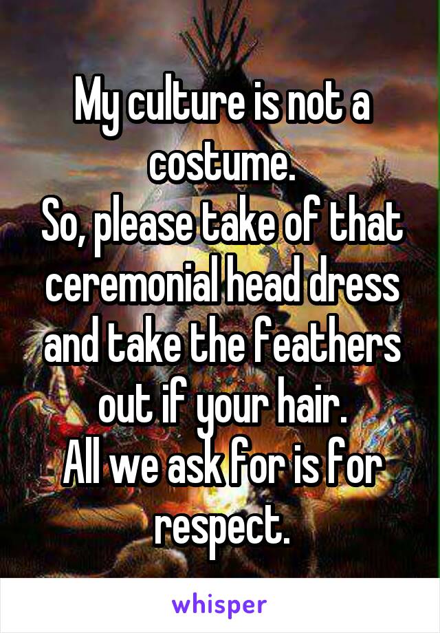 My culture is not a costume.
So, please take of that ceremonial head dress and take the feathers out if your hair.
All we ask for is for respect.