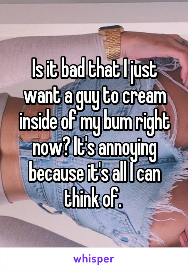 Is it bad that I just want a guy to cream inside of my bum right now? It's annoying because it's all I can think of. 