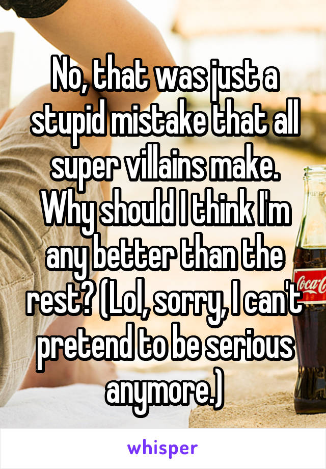 No, that was just a stupid mistake that all super villains make. Why should I think I'm any better than the rest? (Lol, sorry, I can't pretend to be serious anymore.)