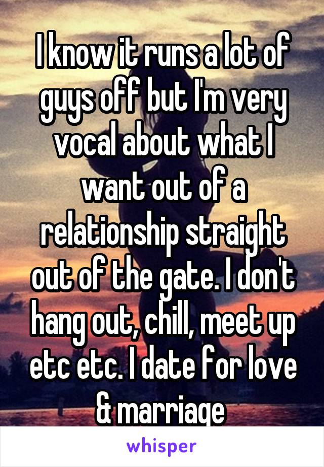 I know it runs a lot of guys off but I'm very vocal about what I want out of a relationship straight out of the gate. I don't hang out, chill, meet up etc etc. I date for love & marriage 