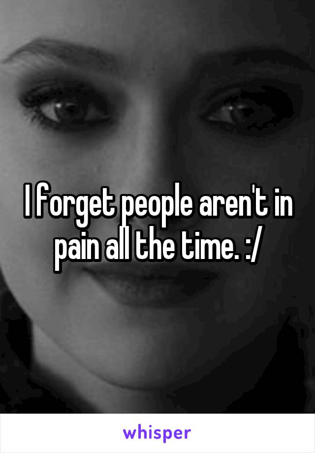 I forget people aren't in pain all the time. :/