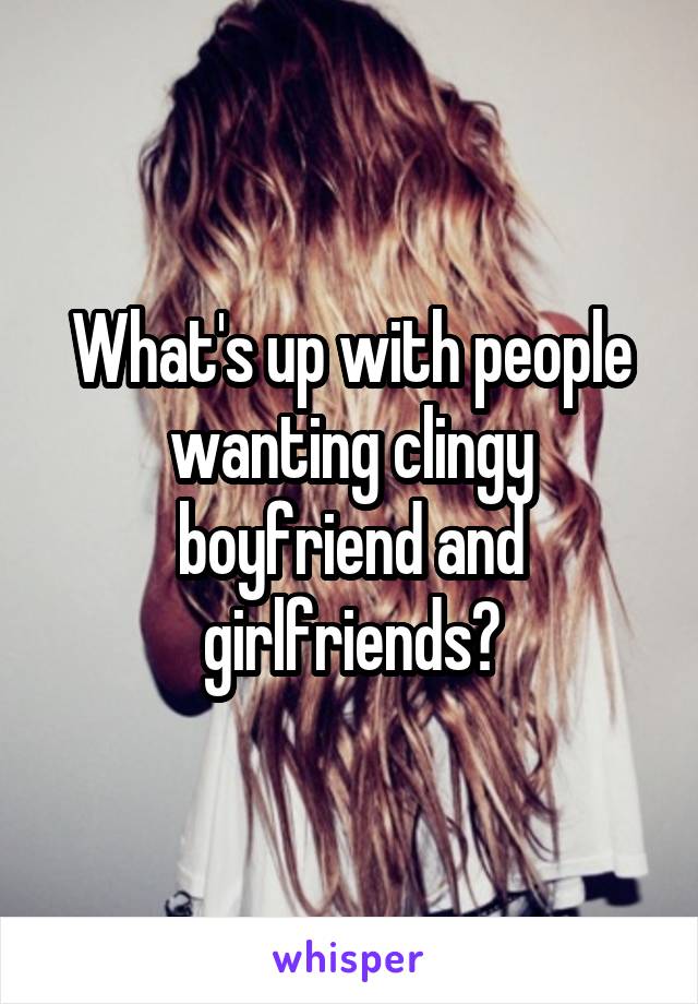 What's up with people wanting clingy boyfriend and girlfriends?