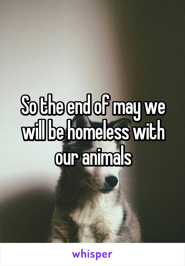 So the end of may we will be homeless with our animals