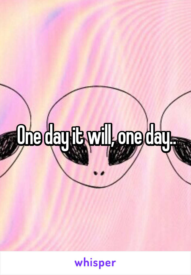 One day it will, one day..