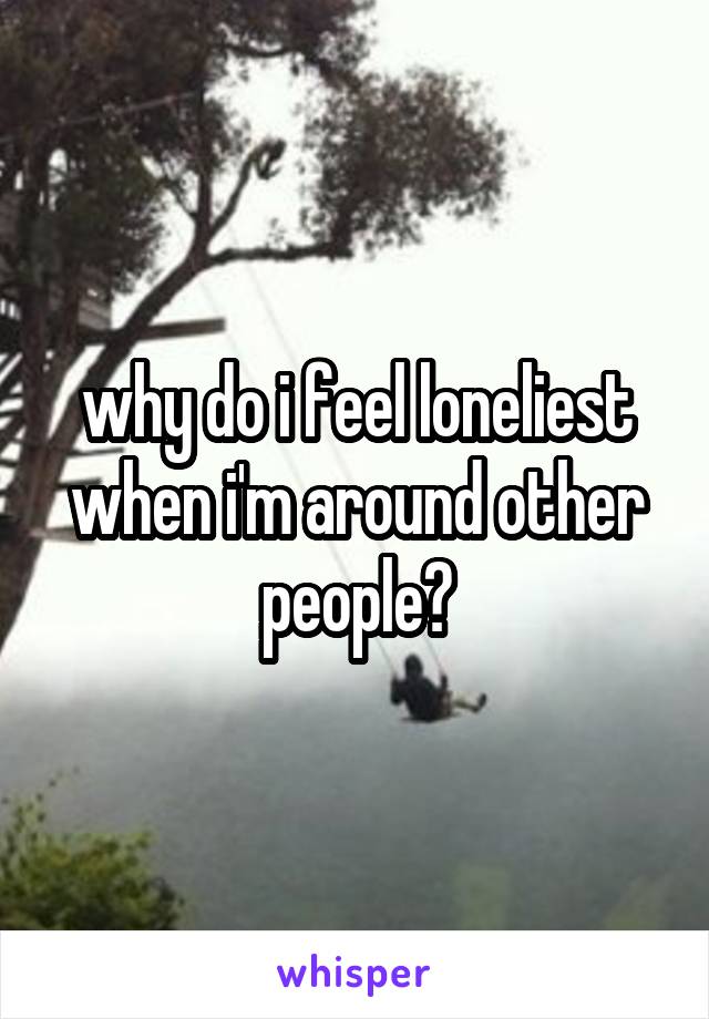 why do i feel loneliest when i'm around other people?