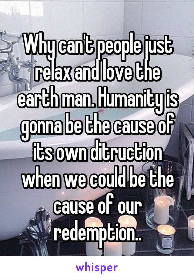 Why can't people just relax and love the earth man. Humanity is gonna be the cause of its own ditruction when we could be the cause of our redemption..