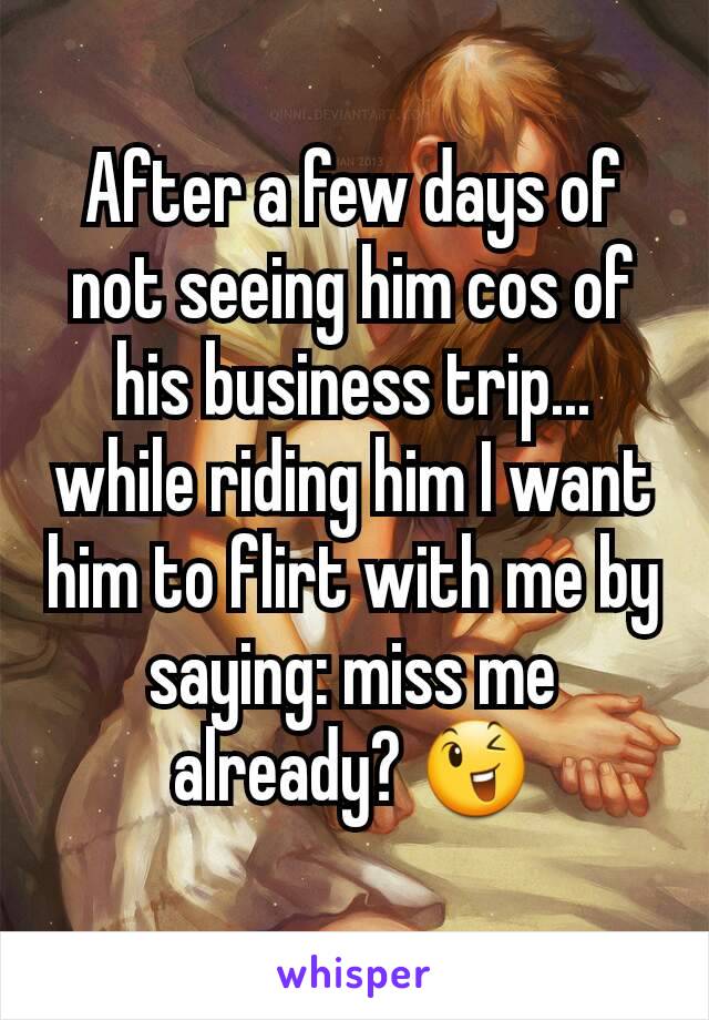 After a few days of not seeing him cos of his business trip... while riding him I want him to flirt with me by saying: miss me already? 😉