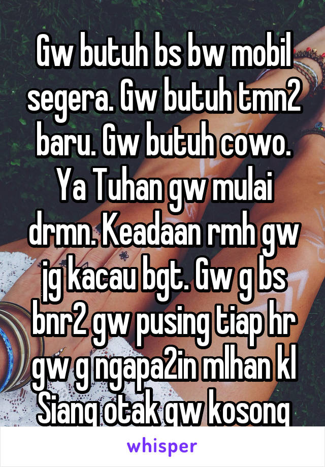 Gw butuh bs bw mobil segera. Gw butuh tmn2 baru. Gw butuh cowo. Ya Tuhan gw mulai drmn. Keadaan rmh gw jg kacau bgt. Gw g bs bnr2 gw pusing tiap hr gw g ngapa2in mlhan kl Siang otak gw kosong