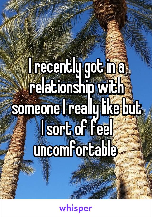 I recently got in a relationship with someone I really like but I sort of feel uncomfortable 