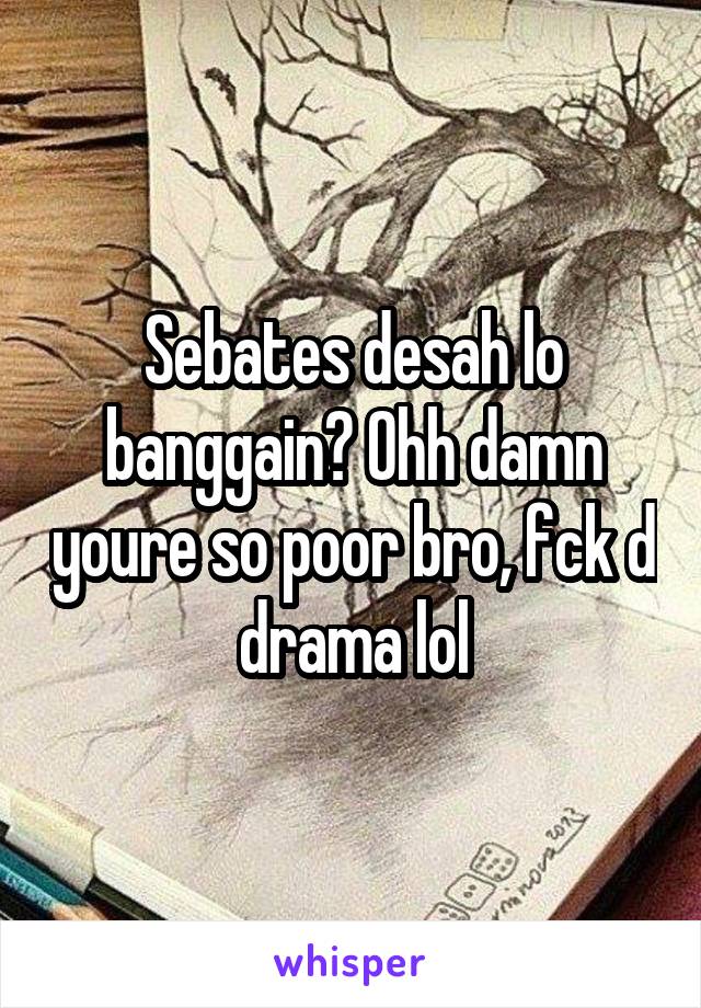 Sebates desah lo banggain? Ohh damn youre so poor bro, fck d drama lol