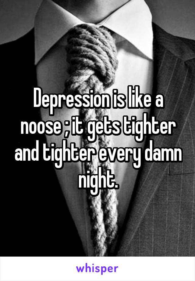 Depression is like a noose ; it gets tighter and tighter every damn night.