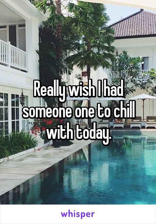 Really wish I had someone one to chill with today.