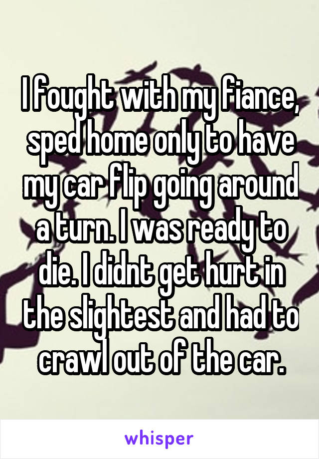 I fought with my fiance, sped home only to have my car flip going around a turn. I was ready to die. I didnt get hurt in the slightest and had to crawl out of the car.