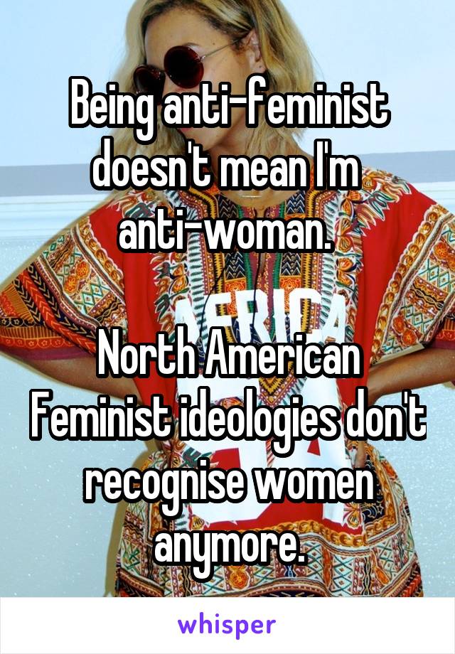 Being anti-feminist doesn't mean I'm 
anti-woman. 

North American Feminist ideologies don't recognise women anymore.