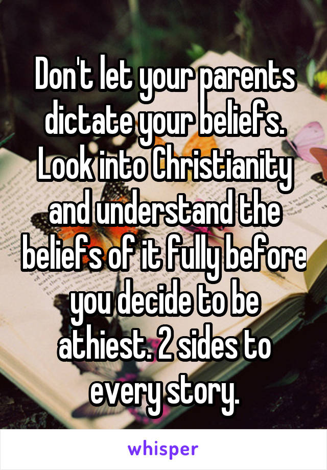 Don't let your parents dictate your beliefs. Look into Christianity and understand the beliefs of it fully before you decide to be athiest. 2 sides to every story.