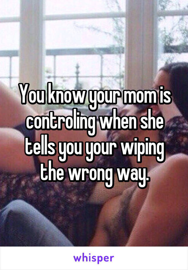 You know your mom is controling when she tells you your wiping the wrong way.