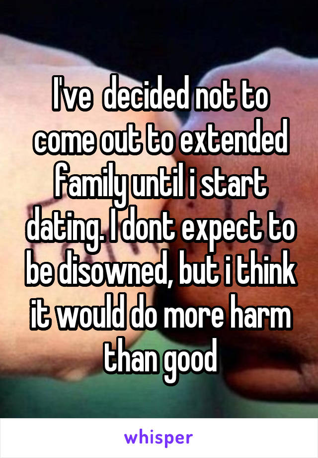 I've  decided not to come out to extended family until i start dating. I dont expect to be disowned, but i think it would do more harm than good