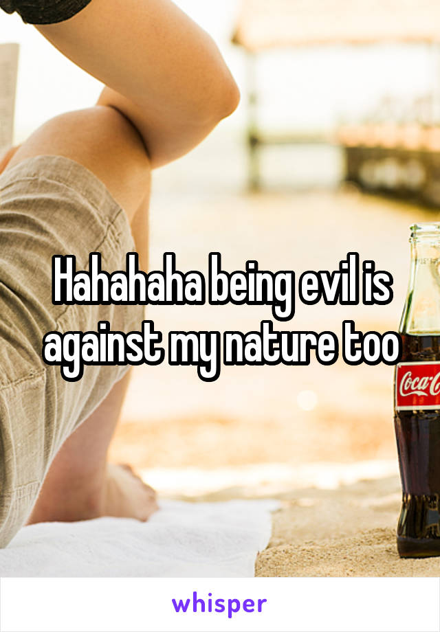 Hahahaha being evil is against my nature too