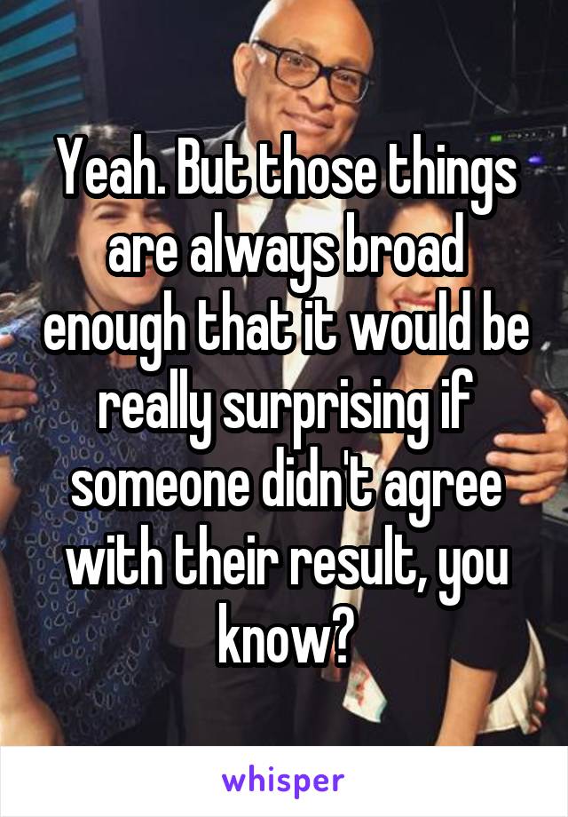 Yeah. But those things are always broad enough that it would be really surprising if someone didn't agree with their result, you know?