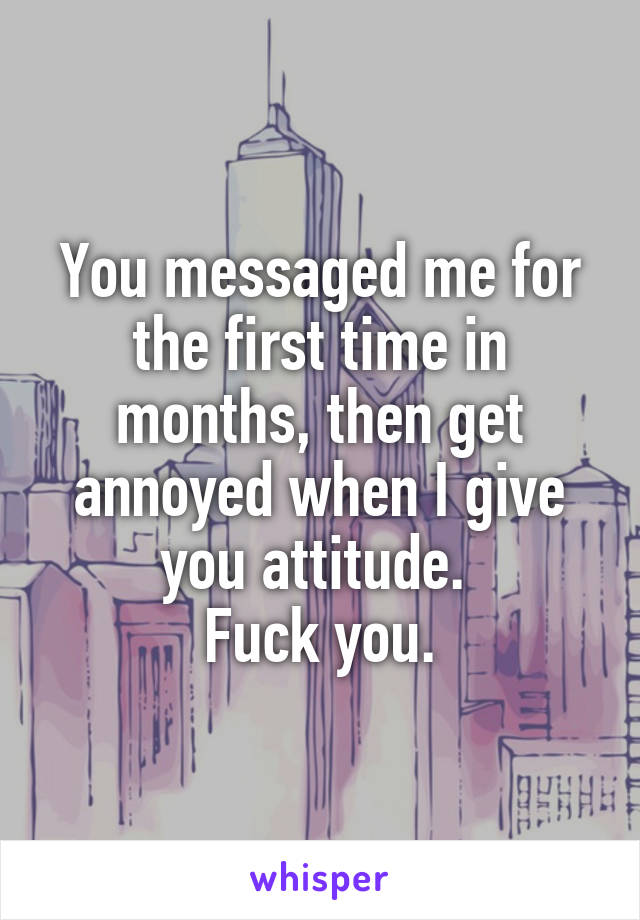 You messaged me for the first time in months, then get annoyed when I give you attitude. 
Fuck you.