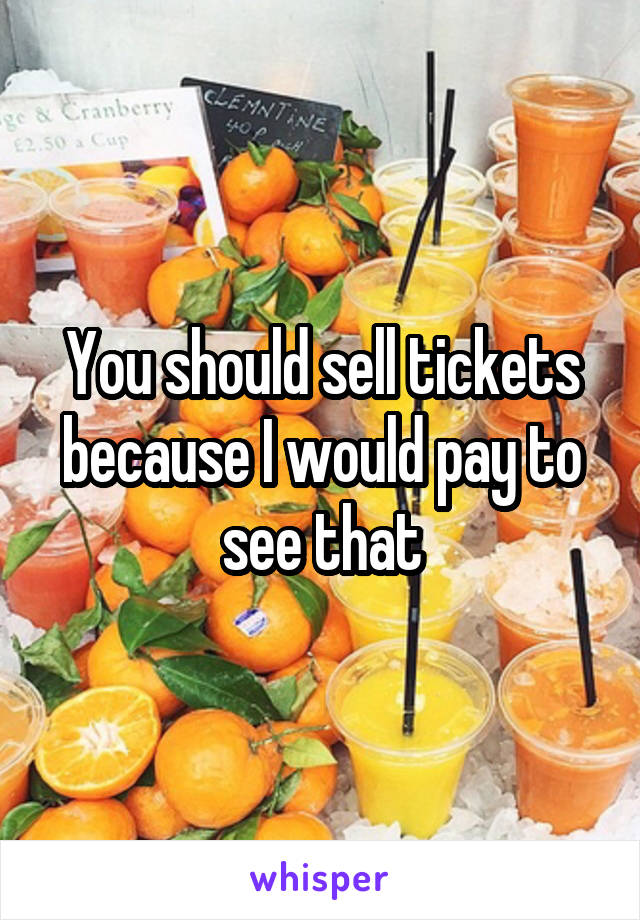 You should sell tickets because I would pay to see that