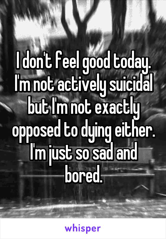 I don't feel good today. I'm not actively suicidal but I'm not exactly opposed to dying either. I'm just so sad and bored.