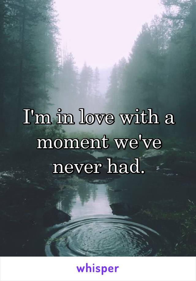 I'm in love with a moment we've never had.