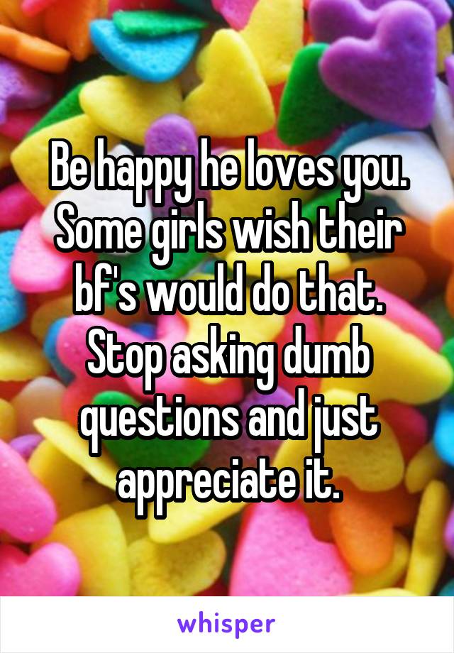 Be happy he loves you. Some girls wish their bf's would do that.
Stop asking dumb questions and just appreciate it.