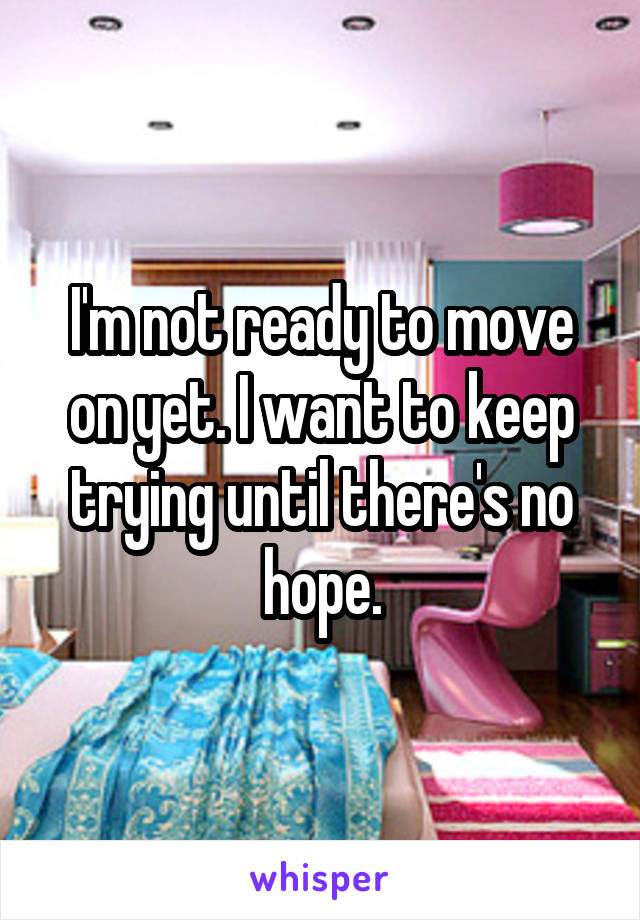 I'm not ready to move on yet. I want to keep trying until there's no hope.