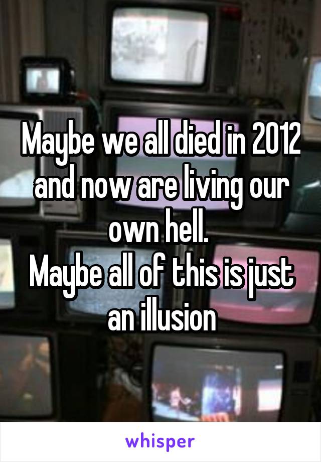 Maybe we all died in 2012 and now are living our own hell. 
Maybe all of this is just an illusion