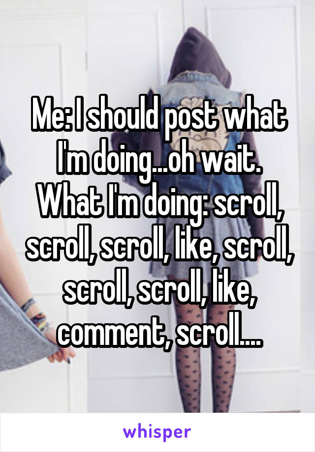 Me: I should post what I'm doing...oh wait.
What I'm doing: scroll, scroll, scroll, like, scroll, scroll, scroll, like, comment, scroll....