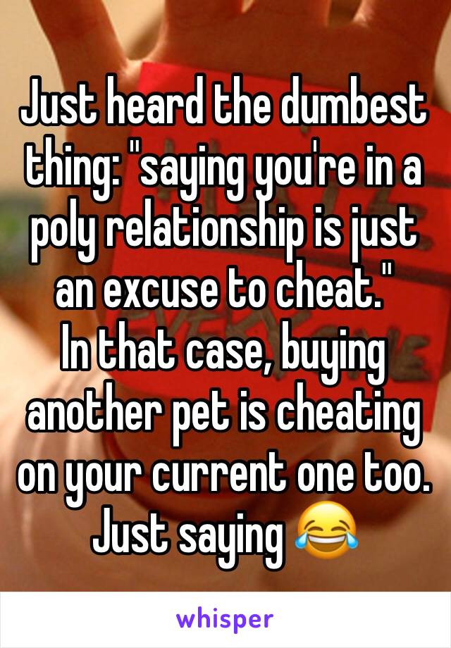 Just heard the dumbest thing: "saying you're in a poly relationship is just an excuse to cheat."
In that case, buying another pet is cheating on your current one too. 
Just saying 😂