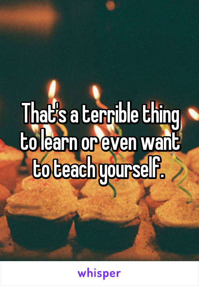 That's a terrible thing to learn or even want to teach yourself. 