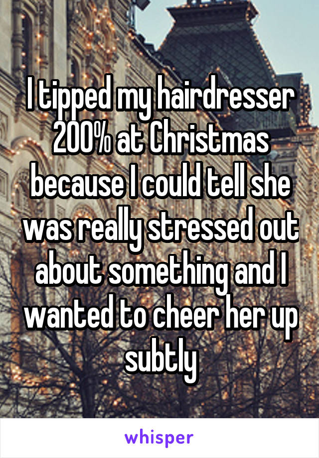 I tipped my hairdresser 200% at Christmas because I could tell she was really stressed out about something and I wanted to cheer her up subtly