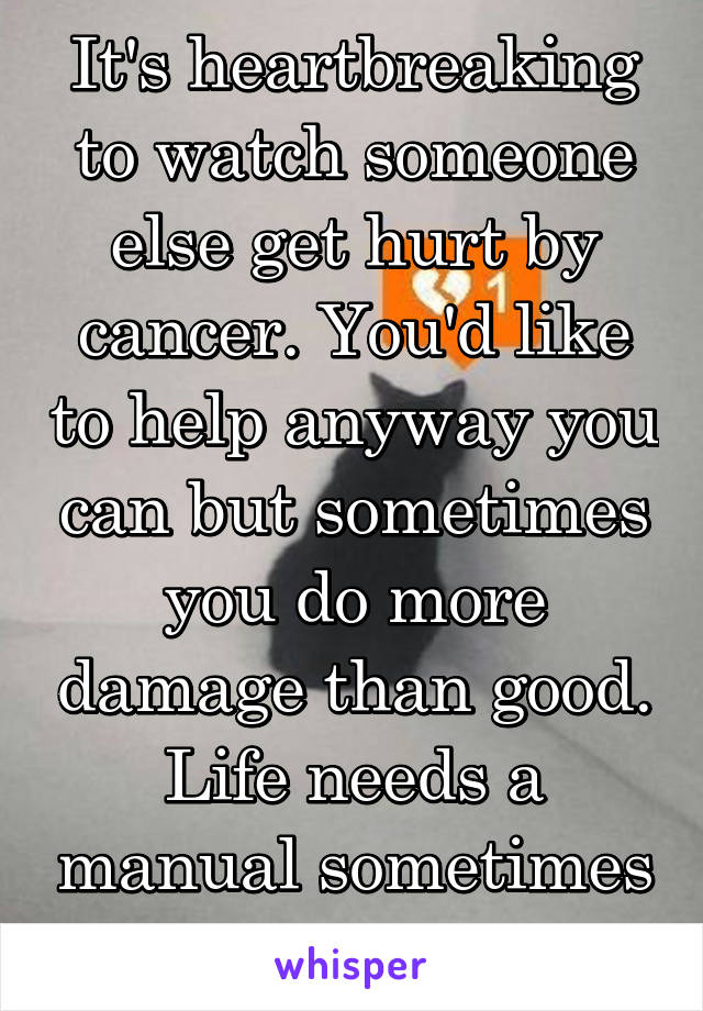 It's heartbreaking to watch someone else get hurt by cancer. You'd like to help anyway you can but sometimes you do more damage than good. Life needs a manual sometimes or an app!