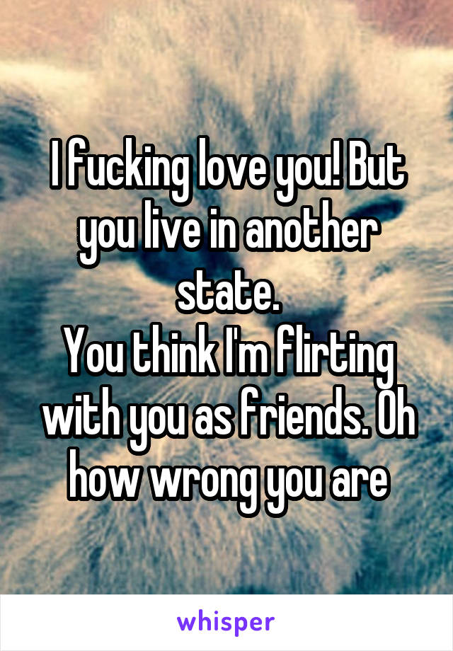 I fucking love you! But you live in another state.
You think I'm flirting with you as friends. Oh how wrong you are