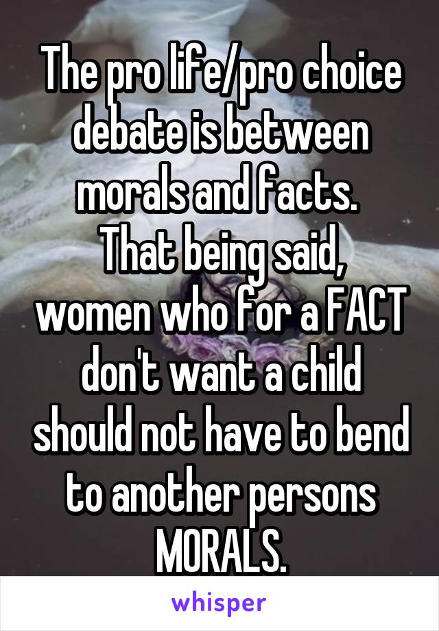 The pro life/pro choice debate is between morals and facts. 
That being said, women who for a FACT don't want a child should not have to bend to another persons MORALS.