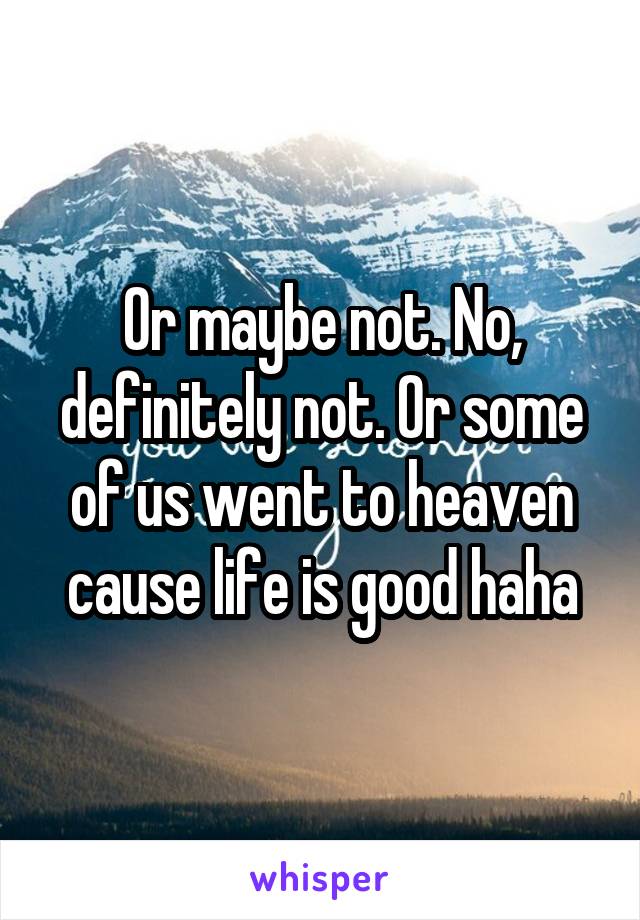 Or maybe not. No, definitely not. Or some of us went to heaven cause life is good haha