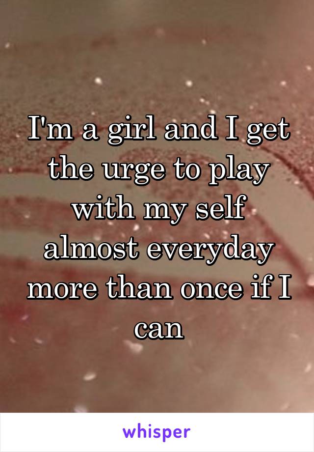 I'm a girl and I get the urge to play with my self almost everyday more than once if I can