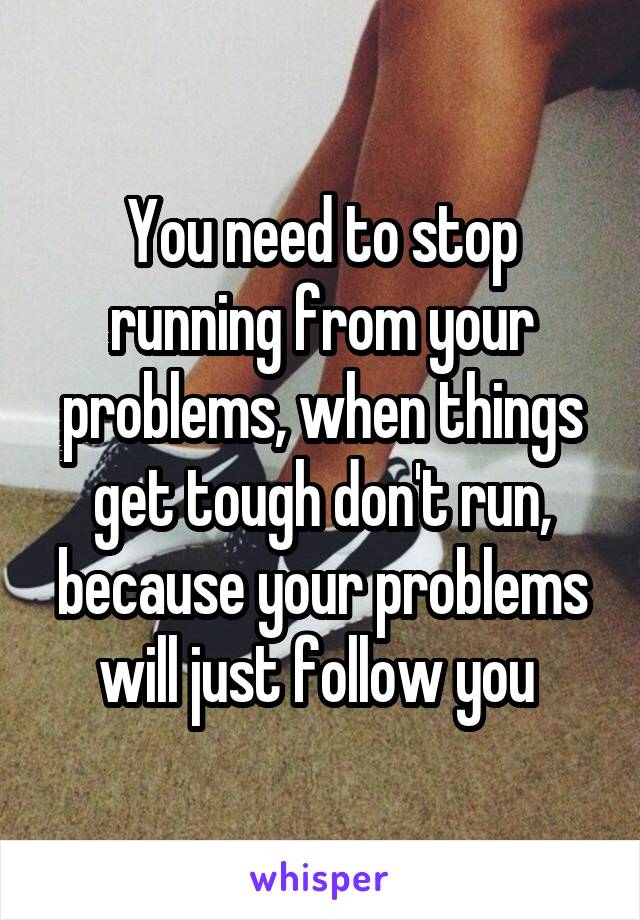 You need to stop running from your problems, when things get tough don't run, because your problems will just follow you 