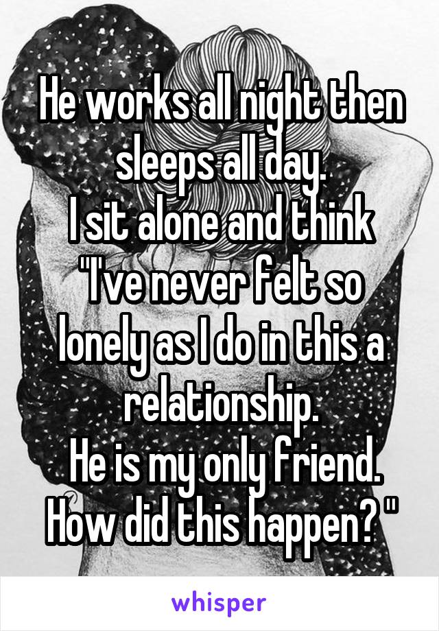 He works all night then sleeps all day.
I sit alone and think
"I've never felt so lonely as I do in this a relationship.
 He is my only friend. How did this happen? "