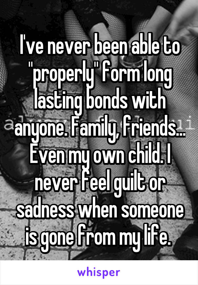 I've never been able to "properly" form long lasting bonds with anyone. Family, friends... Even my own child. I never feel guilt or sadness when someone is gone from my life. 